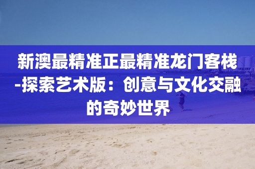 新澳最精准正最精准龙门客栈-探索艺术版：创意与文化交融的奇妙世界