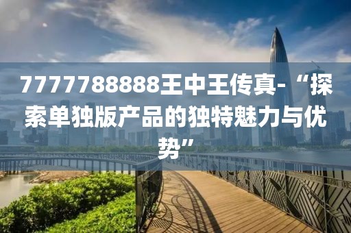7777788888王中王传真-“探索单独版产品的独特魅力与优势”