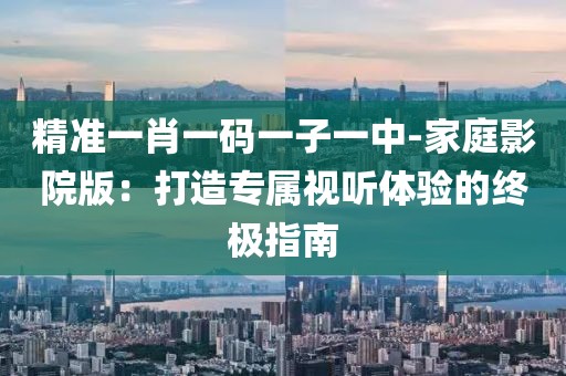 精准一肖一码一子一中-家庭影院版：打造专属视听体验的终极指南