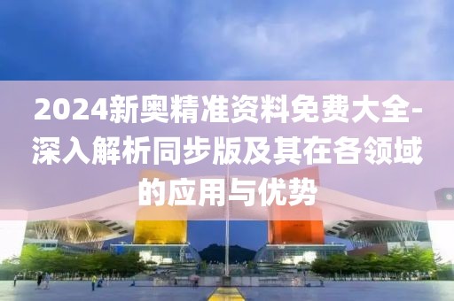 2024新奥精准资料免费大全-深入解析同步版及其在各领域的应用与优势