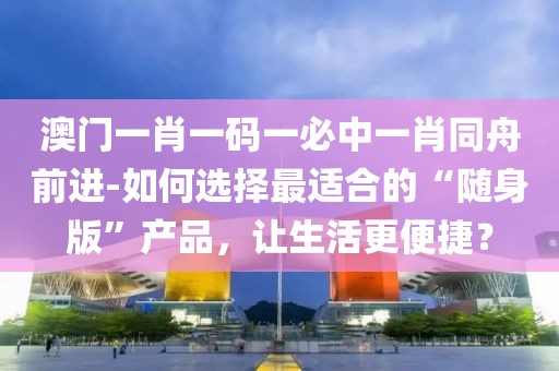 澳门一肖一码一必中一肖同舟前进-如何选择最适合的“随身版”产品，让生活更便捷？