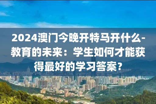 2024澳门今晚开特马开什么-教育的未来：学生如何才能获得最好的学习答案？