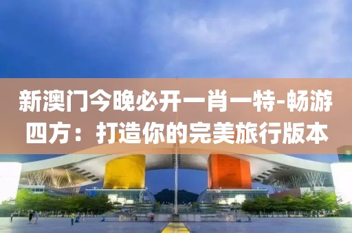 新澳门今晚必开一肖一特-畅游四方：打造你的完美旅行版本