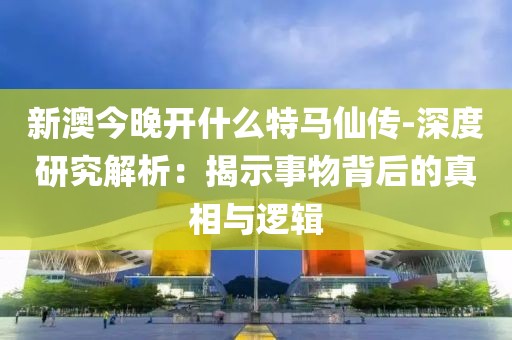 新澳今晚开什么特马仙传-深度研究解析：揭示事物背后的真相与逻辑