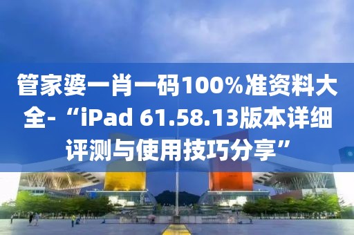 管家婆一肖一码100%准资料大全-“iPad 61.58.13版本详细评测与使用技巧分享”