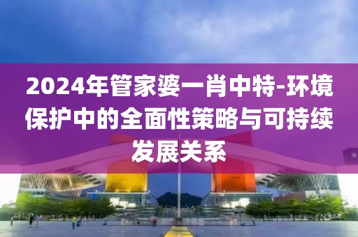 2024年管家婆一肖中特-环境保护中的全面性策略与可持续发展关系