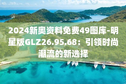 2024新奥资料免费49图库-明星版GLZ26.95.68：引领时尚潮流的新选择