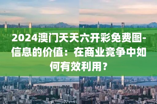 2024澳门天天六开彩免费图-信息的价值：在商业竞争中如何有效利用？