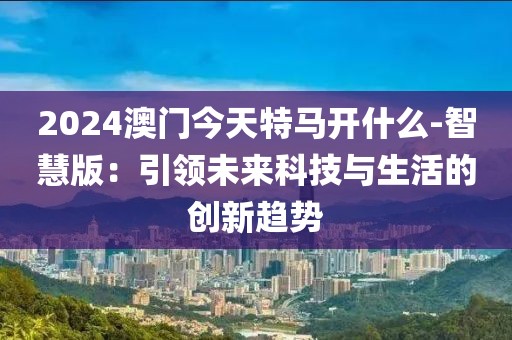 2024澳门今天特马开什么-智慧版：引领未来科技与生活的创新趋势