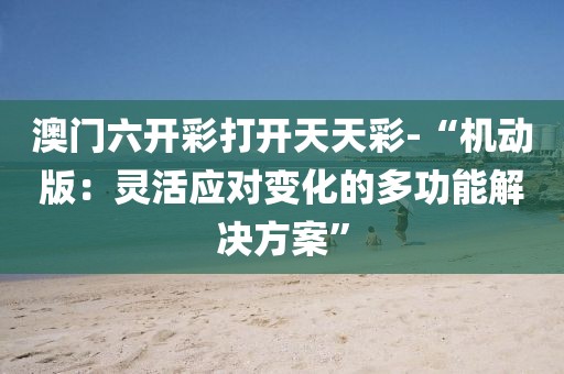 澳门六开彩打开天天彩-“机动版：灵活应对变化的多功能解决方案”