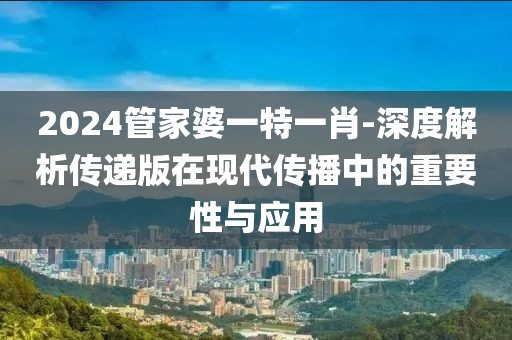 2024管家婆一特一肖-深度解析传递版在现代传播中的重要性与应用