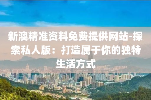 新澳精准资料免费提供网站-探索私人版：打造属于你的独特生活方式