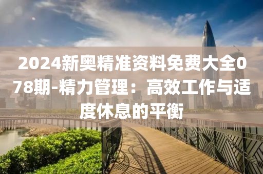 2024新奥精准资料免费大全078期-精力管理：高效工作与适度休息的平衡