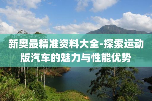 新奥最精准资料大全-探索运动版汽车的魅力与性能优势