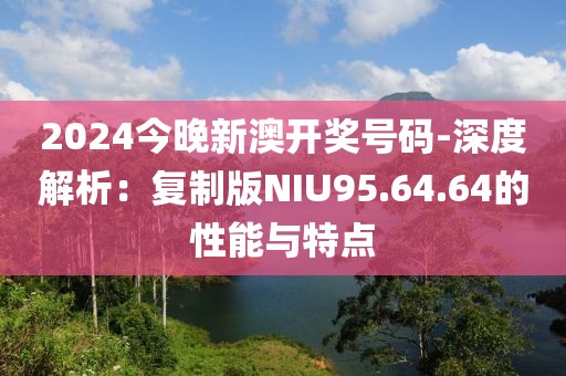 2024今晚新澳开奖号码-深度解析：复制版NIU95.64.64的性能与特点
