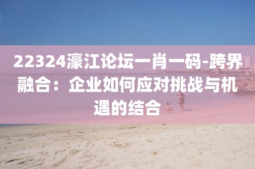 22324濠江论坛一肖一码-跨界融合：企业如何应对挑战与机遇的结合