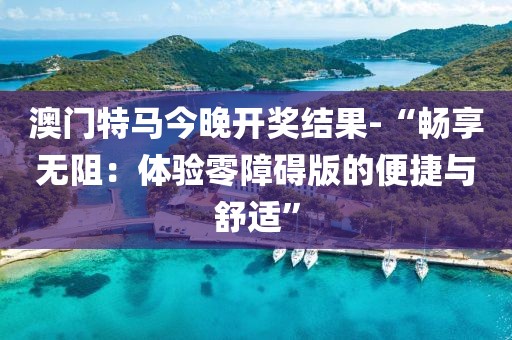 澳门特马今晚开奖结果-“畅享无阻：体验零障碍版的便捷与舒适”