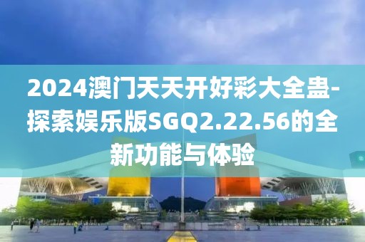 2024澳门天天开好彩大全蛊-探索娱乐版SGQ2.22.56的全新功能与体验