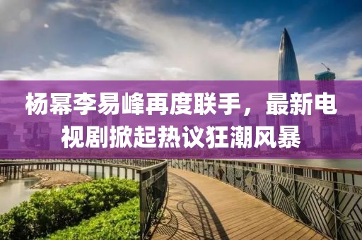 杨幂李易峰再度联手，最新电视剧掀起热议狂潮风暴