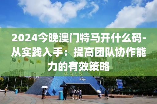 2024今晚澳门特马开什么码-从实践入手：提高团队协作能力的有效策略