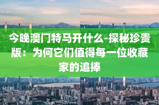今晚澳门特马开什么-探秘珍贵版：为何它们值得每一位收藏家的追捧
