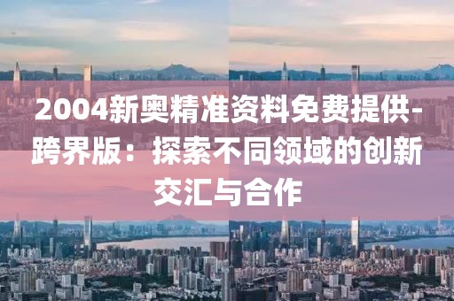 2004新奥精准资料免费提供-跨界版：探索不同领域的创新交汇与合作