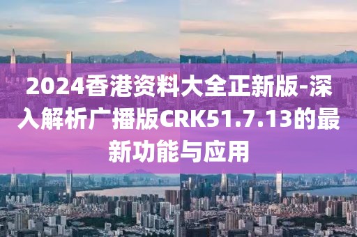 2024香港资料大全正新版-深入解析广播版CRK51.7.13的最新功能与应用