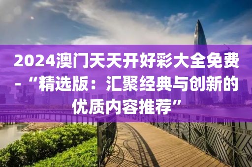 2024澳门天天开好彩大全免费-“精选版：汇聚经典与创新的优质内容推荐”