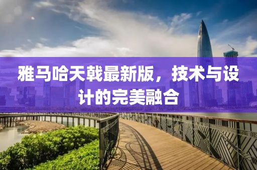 雅马哈天戟最新版，技术与设计的完美融合