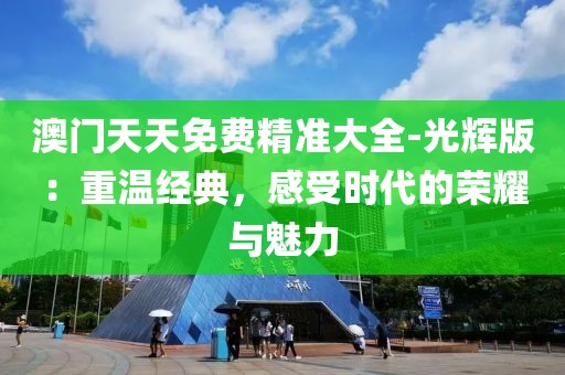 澳门天天免费精准大全-光辉版：重温经典，感受时代的荣耀与魅力