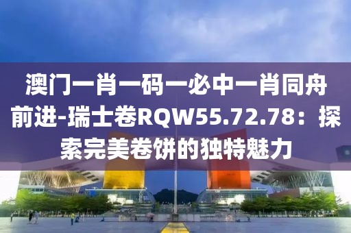 澳门一肖一码一必中一肖同舟前进-瑞士卷RQW55.72.78：探索完美卷饼的独特魅力