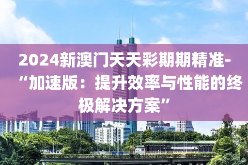 2024新澳门天天彩期期精准-“加速版：提升效率与性能的终极解决方案”