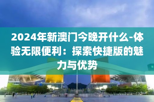 2024年新澳门今晚开什么-体验无限便利：探索快捷版的魅力与优势