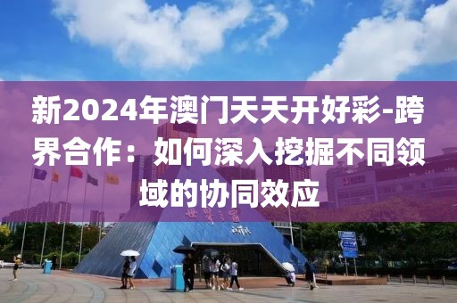 新2024年澳门天天开好彩-跨界合作：如何深入挖掘不同领域的协同效应