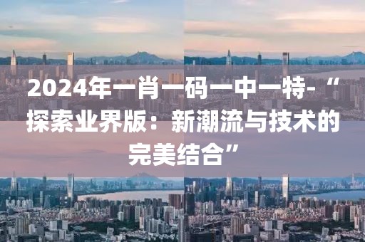 2024年一肖一码一中一特-“探索业界版：新潮流与技术的完美结合”