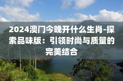 2024澳门今晚开什么生肖-探索品味版：引领时尚与质量的完美结合