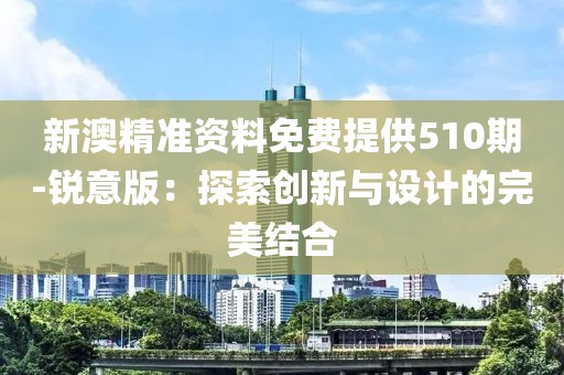 新澳精准资料免费提供510期-锐意版：探索创新与设计的完美结合