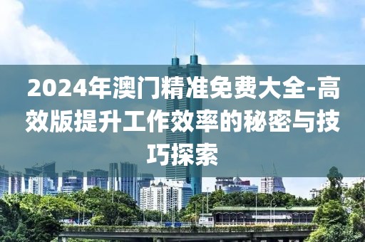 2024年澳门精准免费大全-高效版提升工作效率的秘密与技巧探索