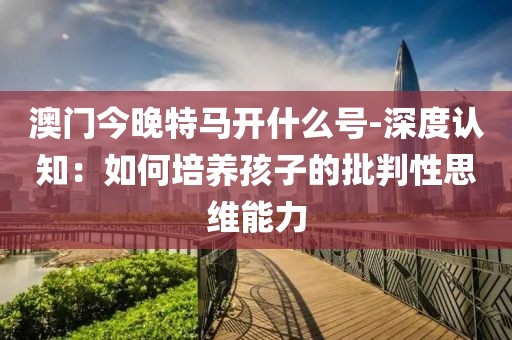 澳门今晚特马开什么号-深度认知：如何培养孩子的批判性思维能力