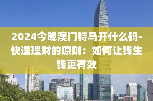 2024今晚澳门特马开什么码-快速理财的原则：如何让钱生钱更有效