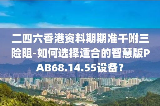 二四六香港资料期期准千附三险阻-如何选择适合的智慧版PAB68.14.55设备？