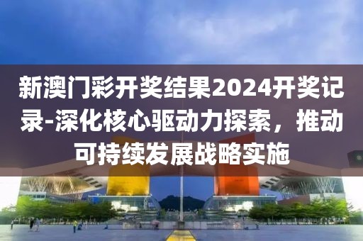 新澳门彩开奖结果2024开奖记录-深化核心驱动力探索，推动可持续发展战略实施