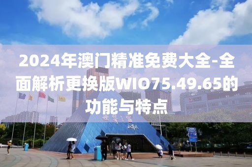 2024年澳门精准免费大全-全面解析更换版WIO75.49.65的功能与特点
