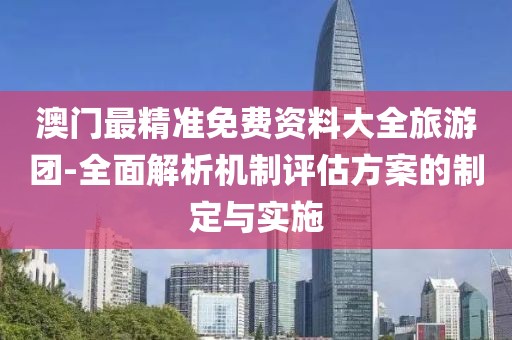 澳门最精准免费资料大全旅游团-全面解析机制评估方案的制定与实施