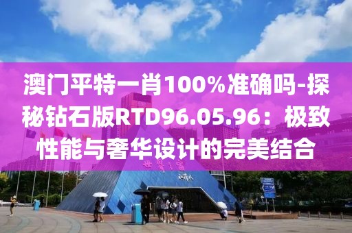 澳门平特一肖100%准确吗-探秘钻石版RTD96.05.96：极致性能与奢华设计的完美结合