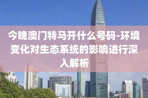 今晚澳门特马开什么号码-环境变化对生态系统的影响进行深入解析