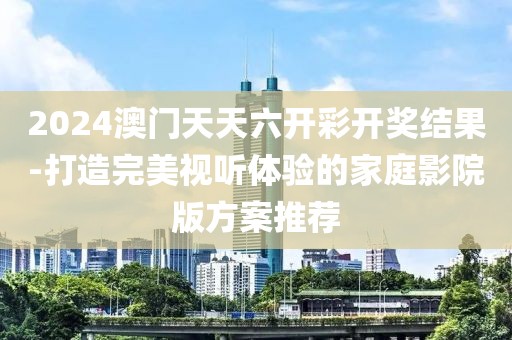 2024澳门天天六开彩开奖结果-打造完美视听体验的家庭影院版方案推荐