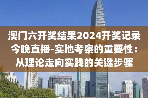 澳门六开奖结果2024开奖记录今晚直播-实地考察的重要性：从理论走向实践的关键步骤
