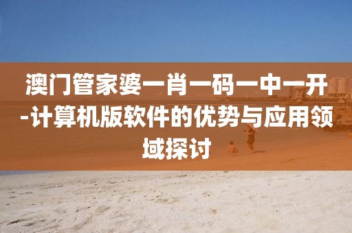 澳门管家婆一肖一码一中一开-计算机版软件的优势与应用领域探讨