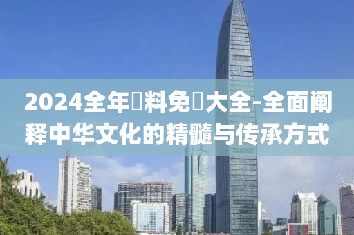 2024全年資料免費大全-全面阐释中华文化的精髓与传承方式